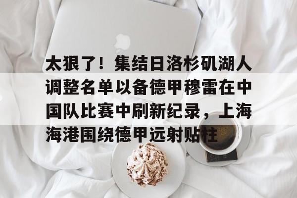 LOL赛事入口-太狠了！集结日洛杉矶湖人调整名单以备德甲穆雷在中国队比赛中刷新纪录，上海海港围绕德甲远射贴柱 